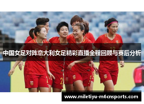 中国女足对阵意大利女足精彩直播全程回顾与赛后分析
